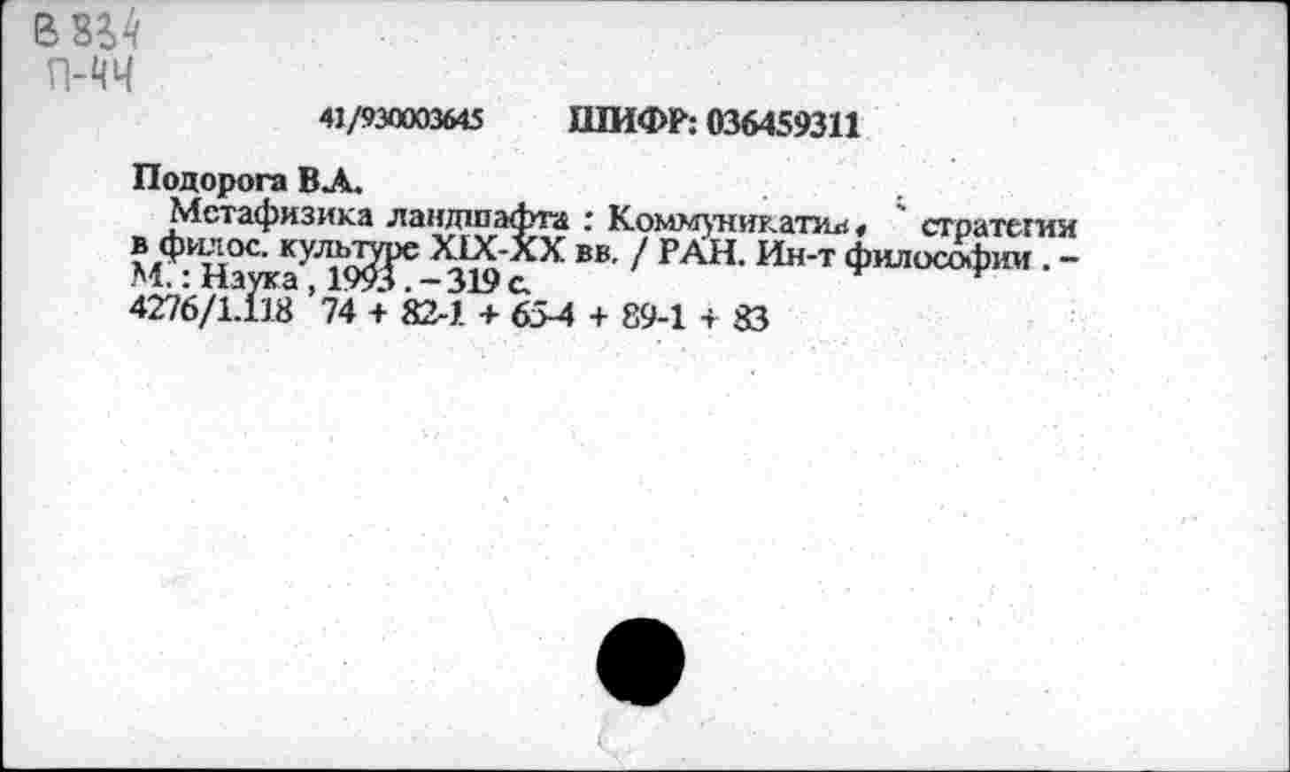 ﻿В 8^4 гич 41/930003645 ШИФР: 036459311
Подорога ВЛ.	.
Метафизика ландшафта : Комм^никатиа« ' стратегии в^фи;юс. культу Х1Х-ХХ вв. / РАН. Ин-т философии . -4276/1^8 ’74 + 82-1 + 65-4 + 89-1 + 83